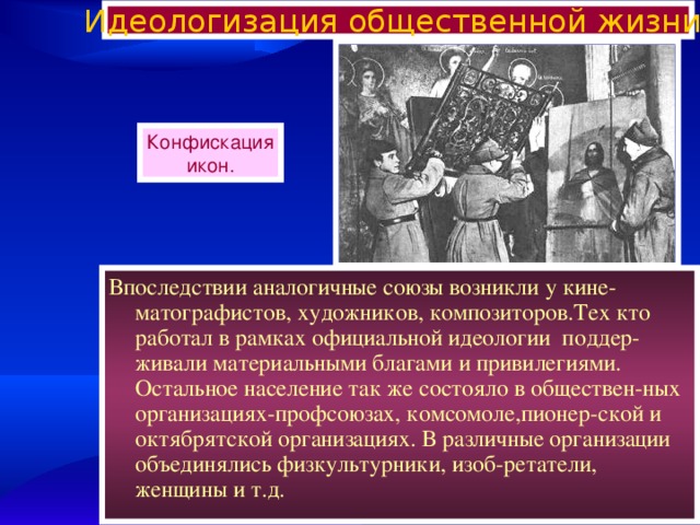 Идеологизация общественной жизни. Конфискация икон. Впоследствии аналогичные союзы возникли у кине-матографистов, художников, композиторов.Тех кто работал в рамках официальной идеологии поддер-живали материальными благами и привилегиями. Остальное население так же состояло в обществен-ных организациях-профсоюзах, комсомоле,пионер-ской и октябрятской организациях. В различные организации объединялись физкультурники, изоб-ретатели, женщины и т.д. 