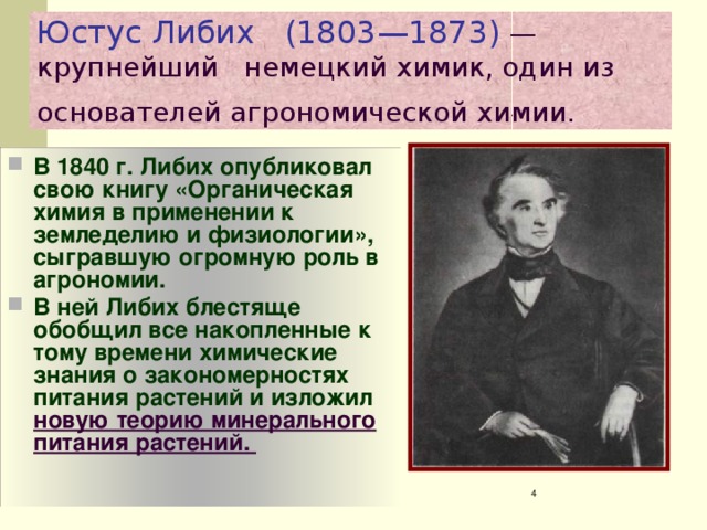 Юстус Либих (1803—1873) — крупнейший немецкий химик, один из основателей агрономической химии.  В 1840 г. Либих опубликовал свою книгу «Органическая химия в применении к земледелию и физиологии», сыгравшую огромную роль в агрономии. В ней Либих блестяще обобщил все накопленные к тому времени химические знания о закономерностях питания растений и изложил новую теорию минерального питания растений.  