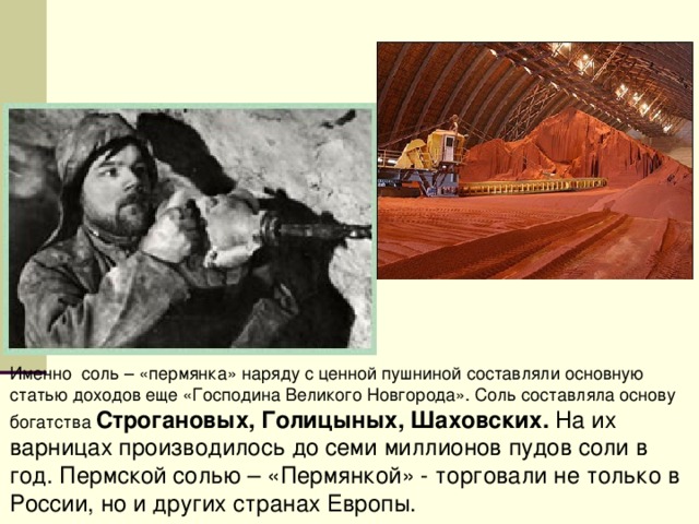 Именно соль – «пермянка» наряду с ценной пушниной составляли основную статью доходов еще «Господина Великого Новгорода». Соль составляла основу богатства Строгановых, Голицыных, Шаховских. На их варницах производилось до семи миллионов пудов соли в год. Пермской солью – «Пермянкой» - торговали не только в России, но и других странах Европы. 