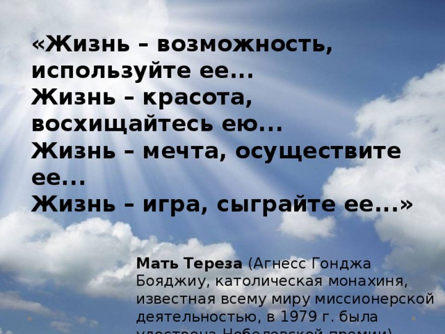 «Жизнь – возможность, используйте ее... Жизнь – красота, восхищайтесь ею... Жизнь – мечта, осуществите ее... Жизнь – игра, сыграйте ее...» Мать Тереза  (Агнесс Гонджа Бояджиу, католическая монахиня, известная всему миру миссионерской деятельностью, в 1979 г. была удостоена Нобелевской премии) 