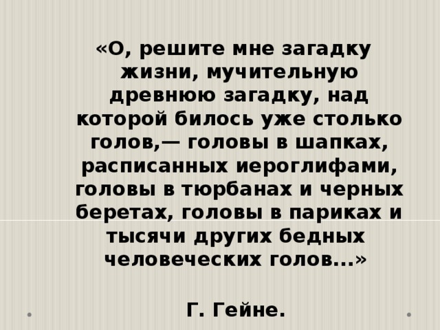  «О, решите мне загадку жизни, мучительную древнюю загадку, над которой билось уже столько голов,— головы в шапках, расписанных иероглифами, головы в тюрбанах и черных беретах, головы в париках и тысячи других бедных человеческих голов...»  Г. Гейне. 