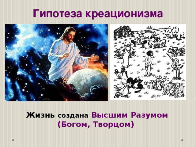 Г ипотеза креационизма  Однако победа теории биогенеза привела к другой проблеме. Для возникновения одного живого существа нужен другой живой организм. Откуда взялся первый живой организм? Иными словами, как и когда впервые возникла жизнь на Земле? В теориях образования Земли и Солнечной системы, возникновения жизни на Земле есть много «белых пятен». Жизнь создана  Высшим Разумом (Богом, Творцом)  