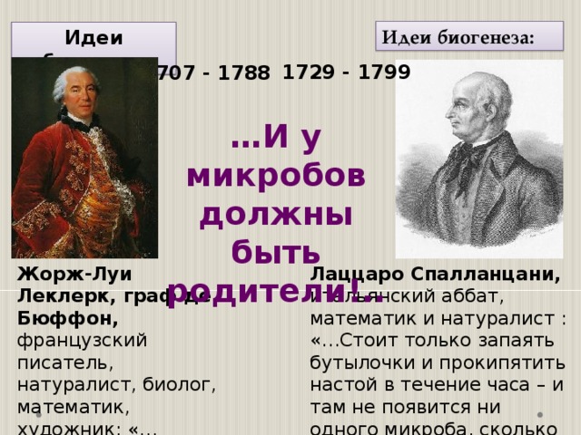 Идеи биогенеза: Идеи абиогенеза 1729 - 1799 1707 - 1788 … И у микробов должны быть родители!.. Лаццаро Спалланцани, итальянский аббат, математик и натуралист : «…Стоит только запаять бутылочки и прокипятить настой в течение часа – и там не появится ни одного микроба, сколько бы настой ни простоял…» Жорж-Луи Леклерк, граф де Бюффон, французский писатель, натуралист, биолог, математик, художник: «…Микробы зарождаются из настоек и подливок!..» По вопросу происхождения микроорганизмов ученые разделились на два лагеря, одни утверждали, что микроорганизмы самозарождаются, другие – утверждали, что самозарождение невозможно. Француз Бюффон и ирландец Нидгем были представителями одного лагеря, другой представлял итальянец аббат Лаццаро Спалланцани.  