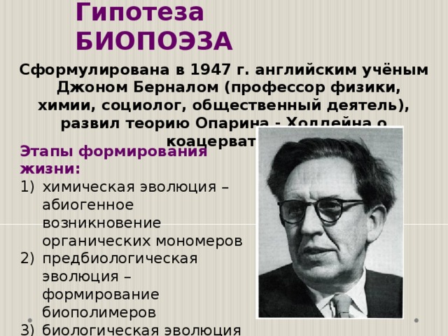 Гипотеза БИОПОЭЗА Сформулирована в 1947 г. английским учёным  Джоном Берналом (профессор физики, химии, социолог, общественный деятель), развил теорию Опарина - Холдейна о коацерватах. Этапы формирования жизни: химическая эволюция – абиогенное возникновение органических мономеров предбиологическая эволюция – формирование биополимеров биологическая эволюция – возникновение первых организмов. 
