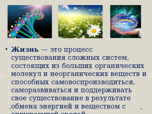   Жизнь — это процесс существования сложных систем, состоящих из больших органических молекул и неорганических веществ и способных самовоспроизводиться, саморазвиваться и поддерживать свое существование в результате обмена энергией и веществом с окружающей средой.  