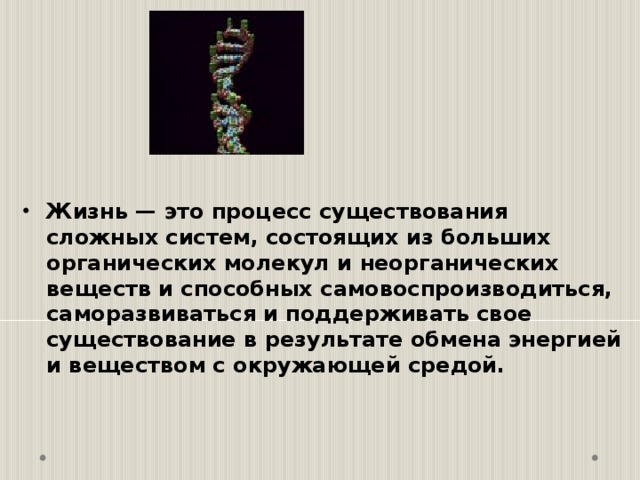  Жизнь — это процесс существования сложных систем, состоящих из больших органических молекул и неорганических веществ и способных самовоспроизводиться, саморазвиваться и поддерживать свое существование в результате обмена энергией и веществом с окружающей средой. 