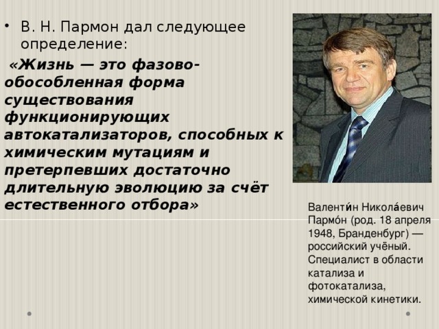 В. Н. Пармон дал следующее определение:  «Жизнь — это фазово-обособленная форма существования функционирующих автокатализаторов, способных к химическим мутациям и претерпевших достаточно длительную эволюцию за счёт естественного отбора» Валенти́н Никола́евич Пармóн (род. 18 апреля 1948, Бранденбург) — российский учёный. Специалист в области катализа и фотокатализа, химической кинетики. 