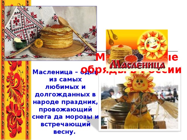     Масленичные  обряды в России   Масленица – один из самых любимых и долгожданных в народе праздник, провожающий снега да морозы и встречающий весну.  