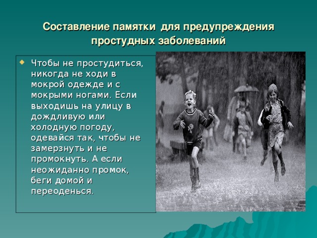 Составление памятки  для предупреждения простудных заболеваний Чтобы не простудиться, никогда не ходи в мокрой одежде и с мокрыми ногами. Если выходишь на улицу в дождливую или холодную погоду, одевайся так, чтобы не замерзнуть и не промокнуть. А если неожиданно промок, беги домой и переоденься . 