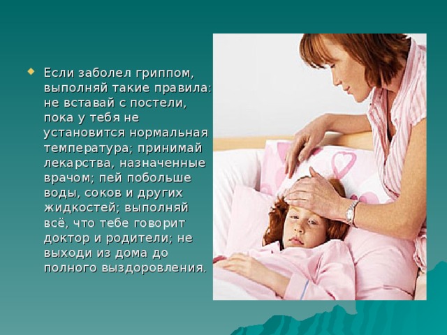 Если заболел гриппом, выполняй такие правила: не вставай с постели, пока у тебя не установится нормальная температура; принимай лекарства, назначенные врачом; пей побольше воды, соков и других жидкостей; выполняй всё, что тебе говорит доктор и родители; не выходи из дома до полного выздоровления. 