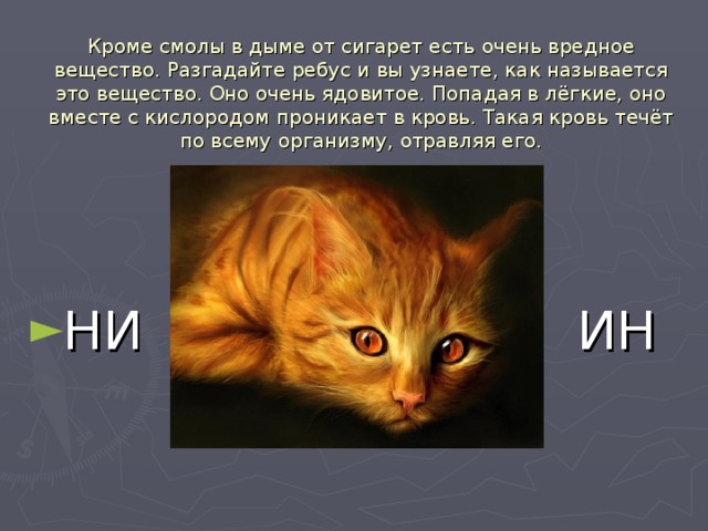 Кроме смолы в дыме от сигарет есть очень вредное вещество. Разгадайте ребус и вы узнаете, как называется это вещество. Оно очень ядовитое. Попадая в лёгкие, оно вместе с кислородом проникает в кровь. Такая кровь течёт по всему организму, отравляя его. НИ  ИН 