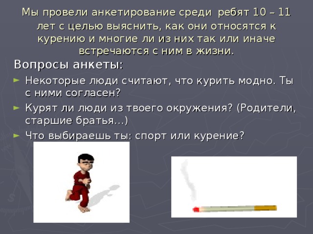 Мы провели анкетирование среди  ребят 10 – 11 лет с целью выяснить, как они относятся к курению и многие ли из них так или иначе встречаются с ним в жизни. Вопросы анкеты: Некоторые люди считают, что курить модно. Ты с ними согласен? Курят ли люди из твоего окружения? (Родители, старшие братья…) Что выбираешь ты: спорт или курение? 