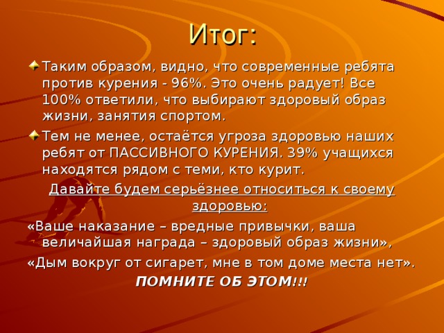 Таким образом, видно, что современные ребята против курения - 96%. Это очень радует! Все 100% ответили, что выбирают здоровый образ жизни, занятия спортом. Тем не менее, остаётся угроза здоровью наших ребят от ПАССИВНОГО КУРЕНИЯ. 39% учащихся находятся рядом с теми, кто курит. Давайте будем серьёзнее относиться к своему здоровью: «Ваше наказание – вредные привычки, ваша величайшая награда – здоровый образ жизни», «Дым вокруг от сигарет, мне в том доме места нет». ПОМНИТЕ ОБ ЭТОМ !!! 