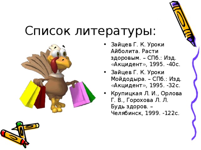 Зайцев Г. К. Уроки Айболита. Расти здоровым. – СПб.: Изд. «Акцидент», 1995. -40с. Зайцев Г. К. Уроки Мойдодыра. – СПб.: Изд. «Акцидент», 1995. -32с. Крупицкая Л. И., Орлова Г. В., Горохова Л. Л. Будь здоров. –Челябинск, 1999. -122с.  