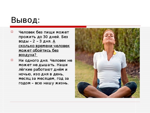 Человек без пищи может прожить до 30 дней. Без воды – 2 – 3 дня. А сколько времени человек может обойтись без воздуха? Ни одного дня. Человек не может не дышать. Наши лёгкие работают днём и ночью, изо дня в день, месяц за месяцем, год за годом – всю нашу жизнь. 
