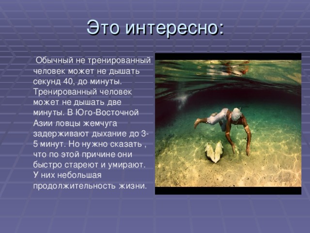  Обычный не тренированный человек может не дышать секунд 40, до минуты. Тренированный человек может не дышать две минуты. В Юго-Восточной Азии ловцы жемчуга задерживают дыхание до 3-5 минут. Но нужно сказать , что по этой причине они быстро стареют и умирают. У них небольшая продолжительность жизни. 