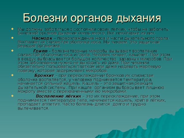 Мы должны заботиться о состоянии своих лёгких, чтобы не заболеть. Болезней органов дыхания очень много. Вот некоторые из них.   Насморк – переохлаждение носа и части дыхательного горла. Воспаляется слизистая оболочка носа. Мы чихаем. Это защитная реакция организма.   Грипп – болезнетворные микробы вызывают воспаление слизистой оболочки носа и горла. Человек чихает, кашляет. При этом в воздух выбрасывается большое количество заразных микробов. При этом заболевании нужно не выходить из дома. При чихании обязательно пользоваться платком или даже надевать марлевую повязку, которая задерживает микробов.  Бронхит – при переохлаждении бронхов их слизистая оболочка воспаляется, у человека поднимается температура, начинается сильный кашель. Кашель – это защитная реакция дыхательной системы. При кашле организм выбрасывает лишнюю мокроту вместе с перехваченными ею микробами.  Воспаление лёгких – это их переохлаждение, при этом поднимается температура тела, начинается кашель, хрип в лёгких, пропадает аппетит. Часто болезнь длится долго и трудно вылечивается. 