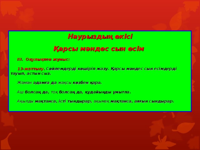 Наурыздың екісі Қарсы мәндес сын есім   І II . Оқулықпен жұмыс:   13-жаттығу. Сөйлемдерді көшіріп жазу. Қарсы мәндес сын есімдерді тауып, астын сыз.   Жаман адамға да жақсы көзбен қара.   Аш болсаң да, тоқ болсаң да, құдайыңды ұмытпа.   Ақылды мақтанса, істі тындырар, ақымақ мақтанса, аяғын сындырар.   