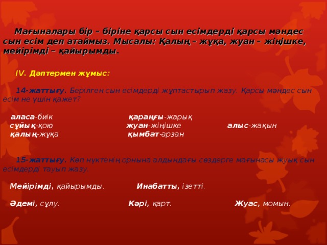   Мағыналары бір – біріне қарсы сын есімдерді қарсы мәндес сын есім деп атаймыз. Мысалы: Қалың – жұқа, жуан – жіңішке, мейірімді – қайырымды.    I V. Дәптермен жұмыс:     14-жаттығу. Берілген сын есімдерді жұптастырып жазу. Қарсы мәндес сын есім не үшін қажет?   аласа -биік қараңғы -жарық  сұйық -қою жуан -жіңішке алыс -жақын  қалың -жұқа қымбат -арзан     15-жаттығу. Көп нүктенің орнына алдындағы сөздерге мағынасы жуық сын есімдерді тауып жазу.   Мейірімді,  қайырымды. Инабатты, ізетті.   Әдемі, сұлу. Кәрі, қарт. Жуас, момын.     