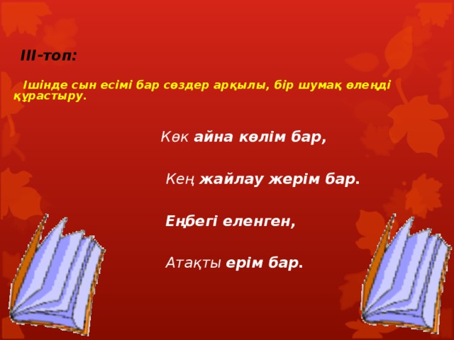  III-топ:   Ішінде сын есімі бар сөздер арқылы, бір шумақ өлеңді құрастыру.     Көк айна көлім бар,   Кең жайлау жерім бар.   Еңбегі еленген,   Атақты ерім бар. 