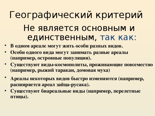 Географический критерий Не является основным и единственным,  так как: В одном ареале могут жить особи разных видов. Особи одного вида могут занимать разные ареалы (например, островные популяции). Существуют виды-космополиты, проживающие повсеместно (например, рыжий таракан, домовая муха) Ареалы некоторых видов быстро изменяются (например,  расширяется ареал зайца-русака). Существуют биареальные виды (например, перелетные птицы). 