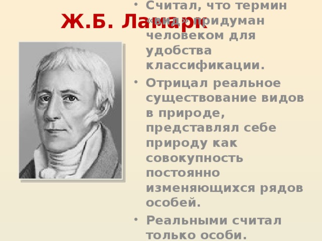 Ж.Б. Ламарк Считал, что термин «вид» придуман человеком для удобства классификации. Отрицал реальное существование видов в природе, представлял себе природу как совокупность постоянно изменяющихся рядов особей. Реальными считал только особи. 