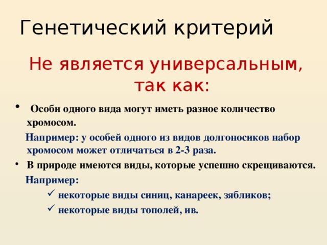 Генетический критерий Не является универсальным, так как:  Особи одного вида могут иметь разное количество хромосом.  Например: у особей одного из видов долгоносиков набор хромосом может отличаться в 2-3 раза. В природе имеются виды, которые успешно скрещиваются.  Например:  некоторые виды синиц, канареек, зябликов;  некоторые виды тополей, ив.  некоторые виды синиц, канареек, зябликов;  некоторые виды тополей, ив.  некоторые виды синиц, канареек, зябликов;  некоторые виды тополей, ив. 