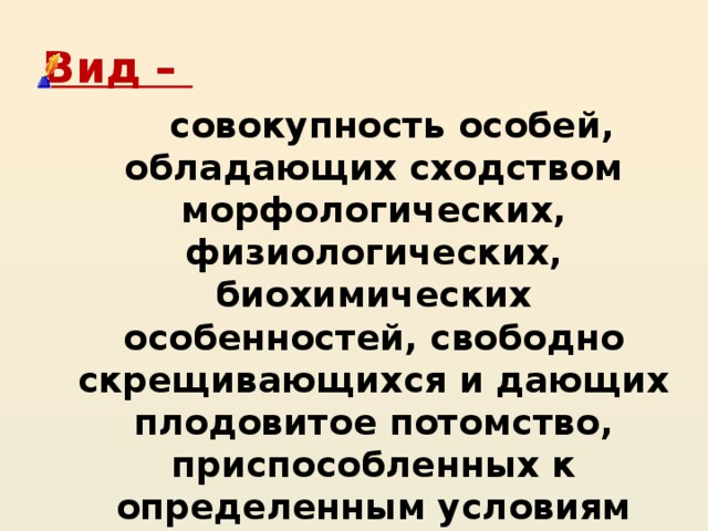 Вид –  совокупность особей, обладающих сходством морфологических, физиологических, биохимических особенностей, свободно скрещивающихся и дающих плодовитое потомство, приспособленных к определенным условиям жизни и занимающих в природе определенный ареал. 