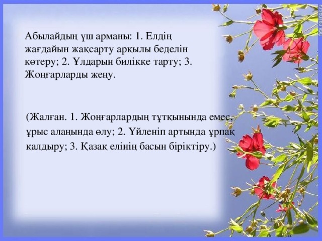 Абылайдың үш арманы: 1. Елдің жағдайын жақсарту арқылы беделін көтеру; 2. Ұлдарын билікке тарту; 3. Жоңғарларды жеңу. (Жалған. 1. Жоңғарлардың тұтқынында емес, ұрыс алаңында өлу; 2. Үйленіп артында ұрпақ қалдыру; 3. Қазақ елінің басын біріктіру.)