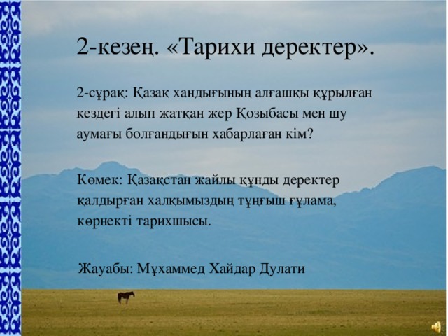 2-кезең. «Тарихи деректер». 2-сұрақ: Қазақ хандығының алғашқы құрылған кездегі алып жатқан жер Қозыбасы мен шу аумағы болғандығын хабарлаған кім? Көмек: Қазақстан жайлы құнды деректер қалдырған халқымыздың тұңғыш ғұлама, көрнекті тарихшысы. Жауабы: Мұхаммед Хайдар Дулати