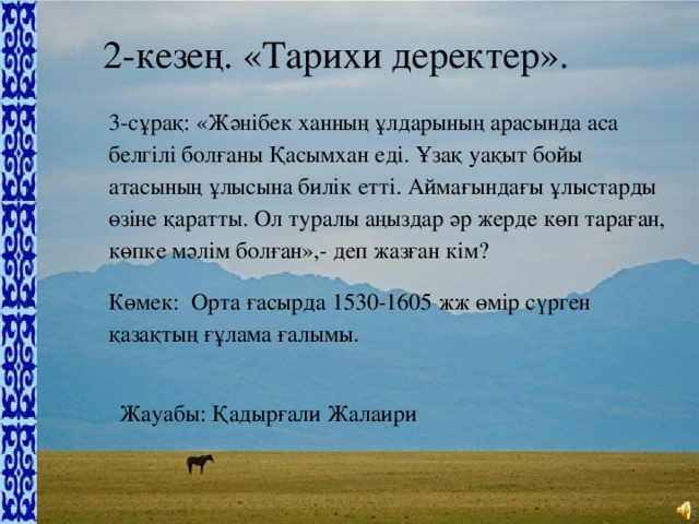 2-кезең. «Тарихи деректер». 3-сұрақ: «Жәнібек ханның ұлдарының арасында аса белгілі болғаны Қасымхан еді. Ұзақ уақыт бойы атасының ұлысына билік етті. Аймағындағы ұлыстарды өзіне қаратты. Ол туралы аңыздар әр жерде көп тараған, көпке мәлім болған»,- деп жазған кім? Көмек:  Орта ғасырда 1530-1605 жж өмір сүрген қазақтың ғұлама ғалымы. Жауабы: Қадырғали Жалаири