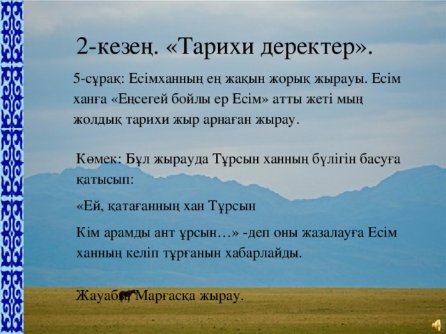 2-кезең. «Тарихи деректер». 5-сұрақ: Есімханның ең жақын жорық жырауы. Есім ханға «Еңсегей бойлы ер Есім» атты жеті мың жолдық тарихи жыр арнаған жырау. Көмек: Бұл жырауда Тұрсын ханның бүлігін басуға қатысып: «Ей, қатағанның хан Тұрсын Кім арамды ант ұрсын…» -деп оны жазалауға Есім ханның келіп тұрғанын хабарлайды. Жауабы: Марғасқа жырау.