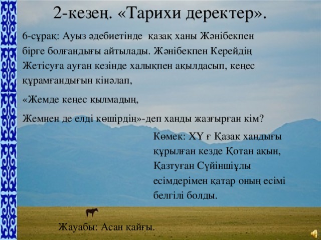 2-кезең. «Тарихи деректер». 6-сұрақ: Ауыз әдебиетінде  қазақ ханы Жәнібекпен бірге болғандығы айтылады. Жәнібекпен Керейдің Жетісуға ауған кезінде халықпен ақылдасып, кеңес құрамғандығын кінәлап, «Жемде кеңес қылмадың, Жемнен де елді көшірдің»-деп ханды жазғырған кім? Көмек: ХҮ ғ Қазақ хандығы құрылған кезде Қотан ақын, Қазтуған Сүйіншіұлы есімдерімен қатар оның есімі белгілі болды. Жауабы: Асан қайғы.