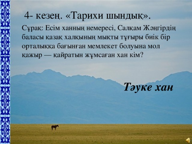4- кезең. «Тарихи шындық».   Сұрақ: Есім ханның немересі, Салқам Жәңгірдің баласы қазақ халқының мықты тұғыры биік бір орталыққа бағынған мемлекет болуына мол қажыр — қайратын жұмсаған хан кім? Тәуке хан