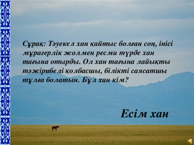 Сұрақ: Тәуекел хан қайтыс болған соң, інісі мұрагерлік жолмен ресми түрде хан тағына отырды. Ол хан тағына лайықты тәжірибелі қолбасшы, білікті саясатшы тұлға болатын. Бұл хан кім?   Есім хан