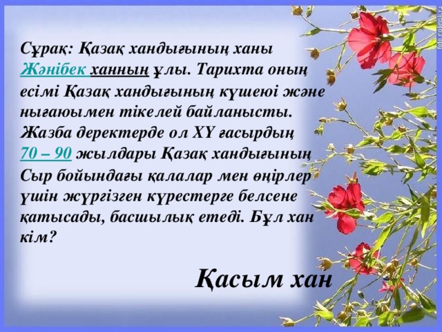 Сұрақ: Қазақ хандығының ханы Жәнібек  ханның ұлы. Тарихта оның  есімі Қазақ хандығының күшеюі және нығаюымен тікелей байланысты. Жазба деректерде ол ХҮ ғасырдың 70 – 90  жылдары Қазақ хандығының Сыр бойындағы қалалар мен өңірлер үшін жүргізген күрестерге белсене қатысады, басшылық етеді. Бұл хан кім? Қасым хан