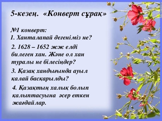 5-кезең.  «Конверт сұрақ» № 1 конверт: 1. Ханталапай дегеніміз не?  2. 1628 – 1652 жж елді билеген хан. Және ол хан туралы не білесіңдер? 3. Қазақ хандығында ауыл қалай басқарылды? 4. Қазақтың халық болып қалыптасуына  әсер еткен жағдайлар.