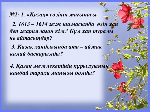 № 2: 1. «Қазақ» сөзінің мағынасы   2. 1613 – 1614 жж шамасында  өзін хан деп жариялаған кім? Бұл хан туралы не айтасыңдар?   3. Қазақ хандығында ата – аймақ қалай басқарылды? 4. Қазақ мемлекетінің құрылуының қандай тарихи маңызы болды?