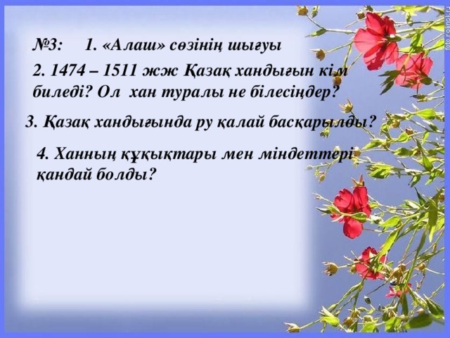 № 3:     1. «Алаш» сөзінің шығуы 2. 1474 – 1511 жж Қазақ хандығын кім биледі? Ол  хан туралы не білесіңдер? 3. Қазақ хандығында ру қалай басқарылды? 4. Ханның құқықтары мен міндеттері  қандай болды?  