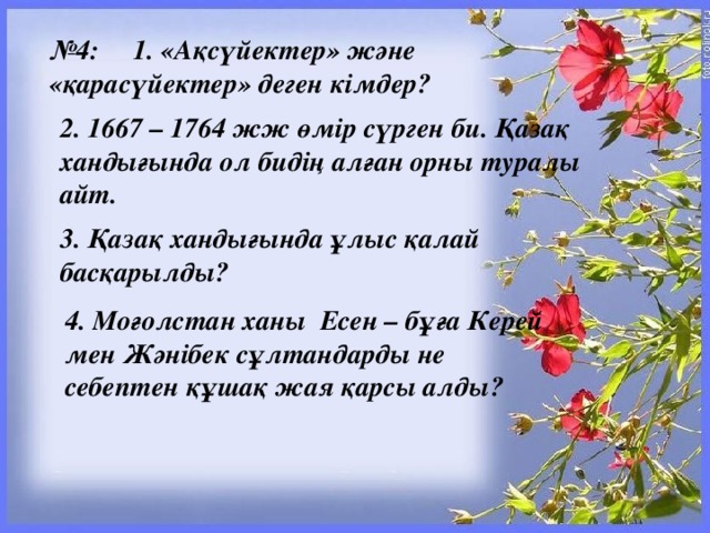 № 4:     1. «Ақсүйектер» және «қарасүйектер» деген кімдер? 2. 1667 – 1764 жж өмір сүрген би. Қазақ хандығында ол бидің алған орны туралы айт. 3. Қазақ хандығында ұлыс қалай басқарылды? 4. Моғолстан ханы  Есен – бұға Керей мен Жәнібек сұлтандарды не себептен құшақ жая қарсы алды?