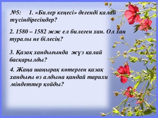 № 5:     1. «Билер кеңесі» дегенді қалай түсіндіресіңдер? 2. 1580 – 1582 жж ел билеген хан. Ол хан туралы не білесің? 3. Қазақ хандығында  жүз қалай басқарылды? 4. Жаңа шаңырақ көтерген қазақ хандығы өз алдына қандай тарихи міндеттер қойды?