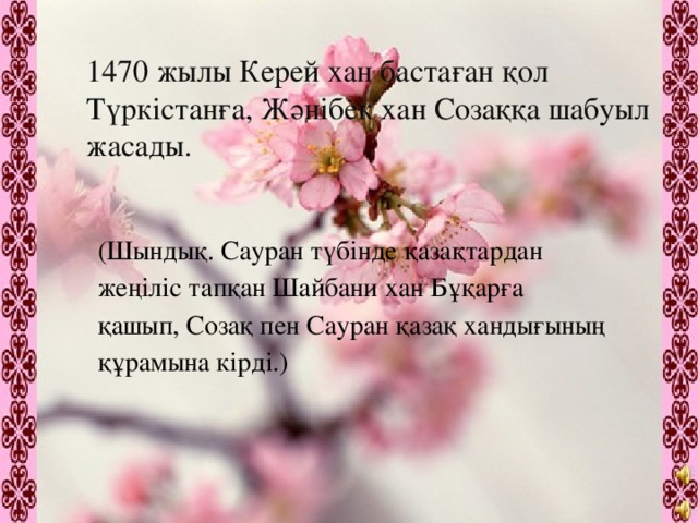 1470 жылы Керей хан бастаған қол Түркістанға, Жәнібек хан Созаққа шабуыл жасады. (Шындық. Сауран түбінде қазақтардан жеңіліс тапқан Шайбани хан Бұқарға қашып, Созақ пен Сауран қазақ хандығының құрамына кірді.)