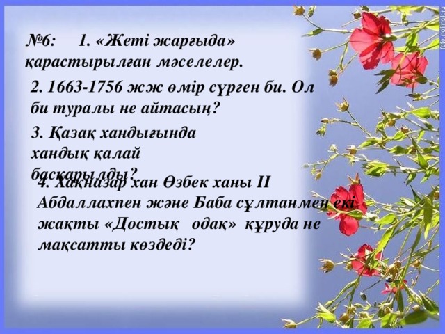 № 6:     1. «Жеті жарғыда» қарастырылған мәселелер. 2. 1663-1756 жж өмір сүрген би. Ол би туралы не айтасың?  3. Қазақ хандығында хандық қалай басқарылды? 4. Хақназар хан Өзбек ханы ІІ Абдаллахпен және Баба сұлтанмен екі жақты «Достық   одақ»  құруда не мақсатты көздеді?