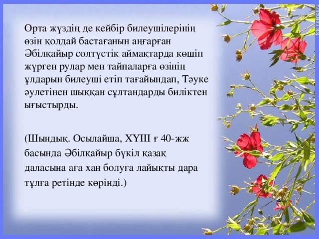 Орта жүздің де кейбір билеушілерінің өзін қолдай бастағанын аңғарған Әбілқайыр солтүстік аймақтарда көшіп жүрген рулар мен тайпаларға өзінің ұлдарын билеуші етіп тағайындап, Тәуке әулетінен шыққан сұлтандарды биліктен ығыстырды. (Шындық. Осылайша, ХҮІІІ ғ 40-жж басында Әбілқайыр бүкіл қазақ даласына аға хан болуға лайықты дара тұлға ретінде көрінді.)