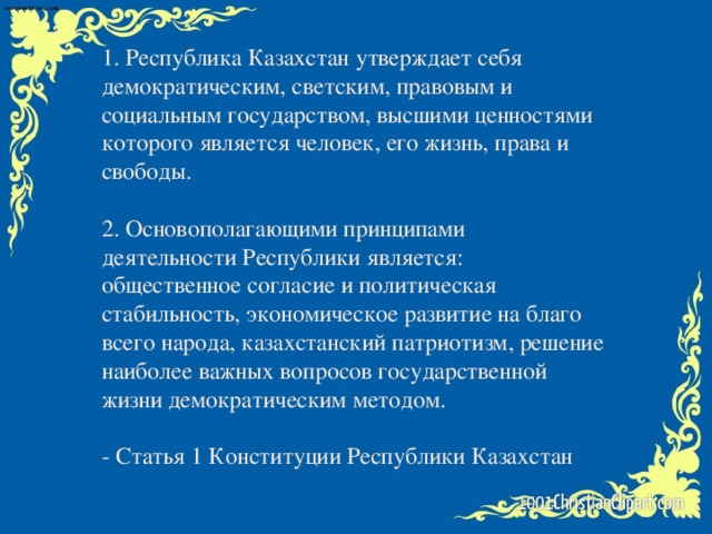 1. Республика Казахстан утверждает себя демократическим, светским, правовым и социальным государством, высшими ценностями которого является человек, его жизнь, права и свободы.   2. Основополагающими принципами деятельности Республики является: общественное согласие и политическая стабильность, экономическое развитие на благо всего народа, казахстанский патриотизм, решение наиболее важных вопросов государственной жизни демократическим методом.   - Статья 1 Конституции Республики Казахстан