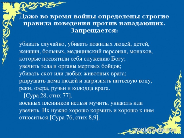 Даже во время войны определены строгие правила поведения против нападающих. Запрещается: убивать случайно, убивать пожилых людей, детей, женщин, больных, медицинский персонал, монахов, которые посвятили себя служению Богу; увечить тела и органы мертвых бойцов; убивать скот или любых животных врага; разрушать дома людей и загрязнять питьевую воду, реки, озера, ручьи и колодца врага.  [Сура 28, стих 77]. военных пленников нельзя мучить, унижать или увечить. Их нужно хорошо кормить и хорошо к ним относиться [Сура 76, стих 8,9].