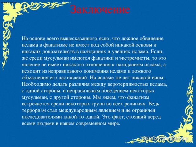 Заключение На основе всего вышесказанного ясно, что ложное обвинение ислама в фанатизме не имеет под собой никакой основы и никаких доказательств в назиданиях и учениях ислама. Если же среди мусульман имеются фанатики и экстремисты, то это явление не имеет никакого отношения к назиданиям ислама, а исходит из неправильного понимания ислама и ложного объяснения его наставлений. На исламе же нет никакой вины. Необходимо делать различия между веротерпимостью ислама, с одной стороны, и неправильным поведением некоторых мусульман, с другой стороны. Мы знаем, что фанатизм встречается среди некоторых групп во всех религиях. Ведь терроризм стал международным явлением и не ограничен последователями какой-то одной. Это факт, стоящий перед всеми людьми в нашем современном мире.