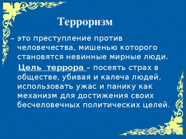 Терроризм – это преступление против человечества, мишенью которого становятся невинные мирные люди.  Цель террора – посеять страх в обществе, убивая и калеча людей, использовать ужас и панику как механизм для достижения своих бесчеловечных политических целей.