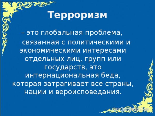 Терроризм – это глобальная проблема,  связанная с политическими и экономическими интересами отдельных лиц, групп или государств, это интернациональная беда, которая затрагивает все страны, нации и вероисповедания.