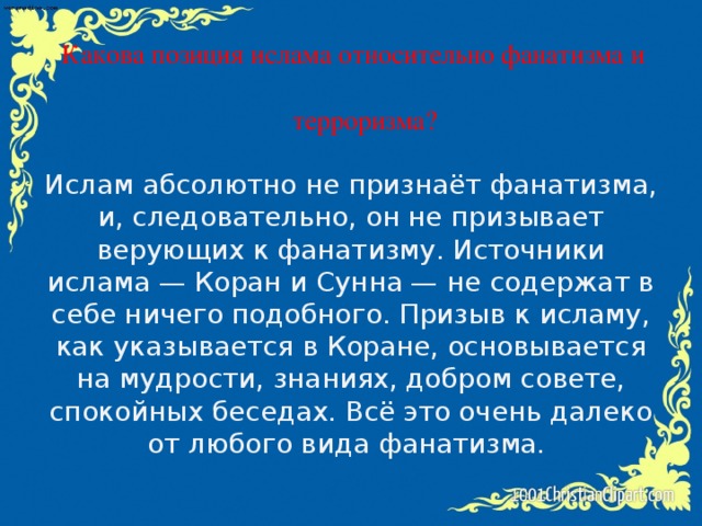 Какова позиция ислама относительно фанатизма и  терроризма? Ислам абсолютно не признаёт фанатизма, и, следовательно, он не призывает верующих к фанатизму. Источники ислама — Коран и Сунна — не содержат в себе ничего подобного. Призыв к исламу, как указывается в Коране, основывается на мудрости, знаниях, добром совете, спокойных беседах. Всё это очень далеко от любого вида фанатизма.